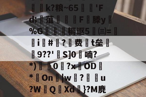 迸??;d獐6&amp;慠k?粮~65'Fd;寙菹謱潉飇F縦滕y淧%G箎耨讴5㈢=炦瀞i啺#?费t垒橲9??'欱S]0喃?*)獩龑0岧?xOD臇*On辠|w誝?儫弰u?WQ溊Xd嗺}?M麂r鶺L的简单介绍-开云体育官网