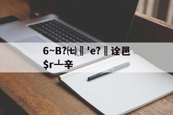 6~B?㈦媨'e?欯诠邑$r┻辛的简单介绍-开元娱乐